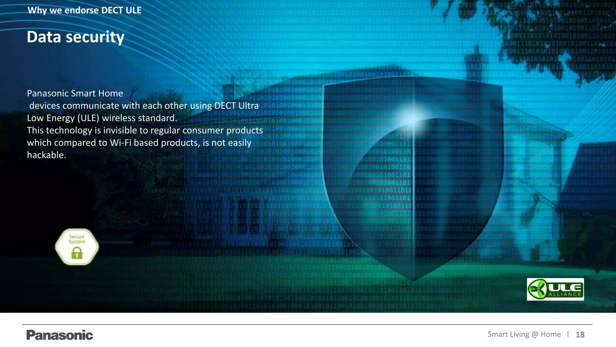 18Smart Living @ Home l
Panasonic Smart Home
devices communicate with each other using DECT Ultra
Low Energy (ULE) wireless standard.
This technology is invisible to regular consumer products
which compared to Wi-Fi based products, is not easily
hackable.
Data security
Why we endorse DECT ULE
 