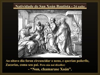 Natividade de San Xoán Bautista - 24 xuño




Ao oitavo día foron circuncidar o neno, e querían poñerlle,
Zacarías, coma seu pai. Pero súa nai díxolles:
               - “Non, chamarase Xoán”.
 