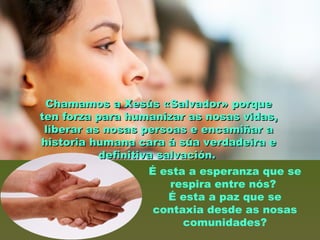 É esta a esperanza que se
respira entre nós?
É esta a paz que se
contaxia desde as nosas
comunidades?
Chamamos a Xesús «Salvador» porqueChamamos a Xesús «Salvador» porque
ten forza para humanizar as nosas vidas,ten forza para humanizar as nosas vidas,
liberar as nosas persoas e encamiñar aliberar as nosas persoas e encamiñar a
historia humana cara á súa verdadeira ehistoria humana cara á súa verdadeira e
definitiva salvación.definitiva salvación.
 