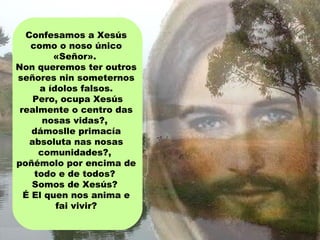 Confesamos a Xesús
como o noso único
«Señor».
Non queremos ter outros
señores nin someternos
a ídolos falsos.
Pero, ocupa Xesús
realmente o centro das
nosas vidas?,
dámoslle primacía
absoluta nas nosas
comunidades?,
poñémolo por encima de
todo e de todos?
Somos de Xesús?
É El quen nos anima e
fai vivir?
 