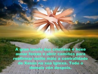 A gran tarefa dos cristiáns é hoxe
aunar forzas e abrir camiños para
reafirmar moito máis a centralidade
de Xesús na súa Igrexa. Todo o
demais vén despois.
 