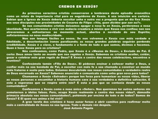 CREMOS EN XESÚS?
 
As primeiras xeracións cristiás conservaron a lembranza deste episodio evanxélico
como un relato de importancia vital para os seguidores de Xesús. A súa intuición era certeira.
Sabían que a Igrexa de Xesús debería escoitar unha e outra vez a pregunta que un día fixo Xesús
aos seus discípulos nas proximidades de Cesarea de Filipo: «Vós, quen dicides que son eu?».
Se nas comunidades cristiás deixamos apagar a nosa fe en Xesús, perderemos a nosa
identidade. Non acertaremos a vivir con audacia creadora a misión que Xesús nos confiou; non nos
atreveremos a enfrontarnos ao momento actual, abertos á novidade do seu Espírito;
asfixiarémonos na nosa mediocridade.
Non son tempos fáciles os nosos. Se non volvemos a Xesús con máis verdade e
fidelidade, a desorientación iranos paralizando; as nosas grandes palabras seguirán perdendo
credibilidade. Xesús é a clave, o fundamento e a fonte de todo o que somos, dicimos e facemos.
Quen é hoxe Xesús para os cristiáns?
Nós confesamos, como Pedro, que Xesús é o «Mesías de Deus», o Enviado do Pai. É
certo: Deus amou tanto ao mundo que nos regalou a Xesús. Sabemos os cristiáns acoller, coidar,
gozar e celebrar este gran regalo de Deus? É Xesús o centro das nosas celebracións, encontros e
reunións?
Confesámolo tamén «Fillo de Deus». El pódenos ensinar a coñecer mellor a Deus, a
confiar máis na súa bondade de Pai, a escoitar con máis fe a súa chamada a construír un mundo
máis fraterno e xusto para todos. Estamos descubrindo nas nosas comunidades o verdadeiro rostro
de Deus encarnado en Xesús? Sabemos anuncialo e comunicalo como unha gran nova para todos?
Chamamos a Xesús «Salvador» porque ten forza para humanizar as nosas vidas, liberar
as nosas personas e encamiñar a historia humana cara á súa verdadeira e definitiva salvación. É
esta a esperanza que se respira entre nós? É esta a paz que se contaxia desde as nosas
comunidades?
Confesamos a Xesús como o noso único «Señor». Non queremos ter outros señores nin
someternos a ídolos falsos. Pero, ocupa Xesús realmente o centro das nosas vidas?, dámoslle
primacía absoluta nas nosas comunidades?, poñémolo por encima de todo e de todos? Somos de
Xesús? É El quen nos anima e fai vivir?
A gran tarefa dos cristiáns é hoxe aunar forzas e abrir camiños para reafirmar moito
máis a centralidade de Xesús na súa Igrexa. Todo o demais vén despois.
José Antonio Pagola
 