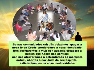 Se nas comunidades cristiás deixamos apagar a
nosa fe en Xesús, perderemos a nosa identidade
Non acertaremos a vivir con audacia creadora a
misión que Xesús nos confiou;
non nos atreveremos a enfrontarnos ao momento
actual, abertos á novidade do seu Espírito;
asfixiarémonos na nosa mediocridade.
 