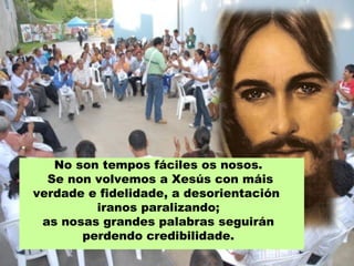No son tempos fáciles os nosos.
Se non volvemos a Xesús con máis
verdade e fidelidade, a desorientación
iranos paralizando;
as nosas grandes palabras seguirán
perdendo credibilidade.
 