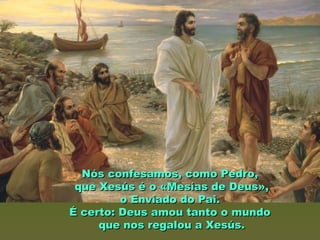 Nós confesamos, como Pedro,Nós confesamos, como Pedro,
que Xesús é o «Mesías de Deus»,que Xesús é o «Mesías de Deus»,
o Enviado do Pai.o Enviado do Pai.
É certo: Deus amou tanto o mundoÉ certo: Deus amou tanto o mundo
que nos regalou a Xesús.que nos regalou a Xesús.
 