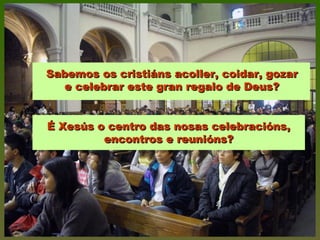 Sabemos os cristiáns acoller, coidar, gozarSabemos os cristiáns acoller, coidar, gozar
e celebrar este gran regalo de Deus?e celebrar este gran regalo de Deus?
É Xesús o centro das nosas celebracións,É Xesús o centro das nosas celebracións,
encontros e reunións?encontros e reunións?
 