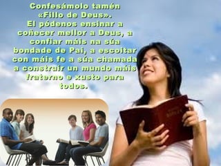Confesámolo taménConfesámolo tamén
«Fillo de Deus».«Fillo de Deus».
El pódenos ensinar aEl pódenos ensinar a
coñecer mellor a Deus, acoñecer mellor a Deus, a
confiar máis na súaconfiar máis na súa
bondade de Pai, a escoitarbondade de Pai, a escoitar
con máis fe a súa chamadacon máis fe a súa chamada
a construír un mundo máisa construír un mundo máis
fraterno e xusto parafraterno e xusto para
todos.todos.
 