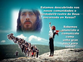 Estamos descubrindo nasEstamos descubrindo nas
nosas comunidades onosas comunidades o
verdadeiro rostro de Deusverdadeiro rostro de Deus
encarnado en Xesús?encarnado en Xesús?
SabemosSabemos
anuncialo eanuncialo e
comunicalocomunicalo
comocomo
unha granunha gran
nova paranova para
todos?todos?
 