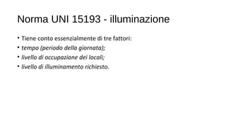 Norma UNI 15193 - illuminazione
• Tiene conto essenzialmente di tre fattori:
• tempo (periodo della giornata);
• livello di occupazione dei locali;
• livello di illuminamento richiesto.
 