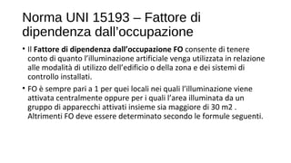 Norma UNI 15193 – Fattore di
dipendenza dall’occupazione
• Il Fattore di dipendenza dall’occupazione FO consente di tenere
conto di quanto l’illuminazione artificiale venga utilizzata in relazione
alle modalità di utilizzo dell’edificio o della zona e dei sistemi di
controllo installati.
• FO è sempre pari a 1 per quei locali nei quali l’illuminazione viene
attivata centralmente oppure per i quali l’area illuminata da un
gruppo di apparecchi attivati insieme sia maggiore di 30 m2 .
Altrimenti FO deve essere determinato secondo le formule seguenti.
 