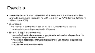 Esercizio
• Calcolare il LENI di uno showroom di 300 mq dove si devono installare
lampade a neon per garantire ca. 400 lux (4x18 W, 5200 lumen, fattore di
utilizzazione 60%)
• Si consideri:
• lo showroom è al Nord Italia con un medio recepimento di luce naturale
• un decadimento delle prestazioni del 10%/anno.
• Si valuti il risparmio ottenibile:
• passando da accensione manuale e spegnimento automatico ad accensione con
sensore e spegnimento automatico
• Passando da regolazione manuale degli apporti di luce naturale a regolazione
automatica
• La combinazione delle due misure
 