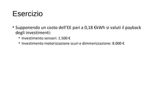 Esercizio
• Supponendo un costo dell’EE pari a 0,18 €kWh si valuti il payback
degli investimenti:
• Investimento sensori: 1.500 €
• Investimento motorizzazione scuri e dimmerizzazione: 8.000 €
 