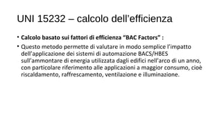 UNI 15232 – calcolo dell’efficienza
• Calcolo basato sui fattori di efficienza “BAC Factors” :
• Questo metodo permette di valutare in modo semplice l’impatto
dell’applicazione dei sistemi di automazione BACS/HBES
sull’ammontare di energia utilizzata dagli edifici nell’arco di un anno,
con particolare riferimento alle applicazioni a maggior consumo, cioè
riscaldamento, raffrescamento, ventilazione e illuminazione.
 
