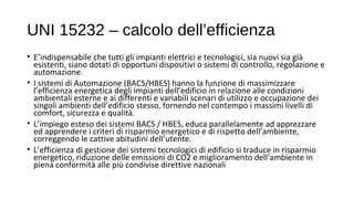 UNI 15232 – calcolo dell’efficienza
• E’indispensabile che tutti gli impianti elettrici e tecnologici, sia nuovi sia già
esistenti, siano dotati di opportuni dispositivi o sistemi di controllo, regolazione e
automazione.
• I sistemi di Automazione (BACS/HBES) hanno la funzione di massimizzare
l’efficienza energetica degli impianti dell’edificio in relazione alle condizioni
ambientali esterne e ai differenti e variabili scenari di utilizzo e occupazione dei
singoli ambienti dell’edificio stesso, fornendo nel contempo i massimi livelli di
comfort, sicurezza e qualità.
• L’impiego esteso dei sistemi BACS / HBES, educa parallelamente ad apprezzare
ed apprendere i criteri di risparmio energetico e di rispetto dell’ambiente,
correggendo le cattive abitudini dell’utente.
• L’efficienza di gestione dei sistemi tecnologici di edificio si traduce in risparmio
energetico, riduzione delle emissioni di CO2 e miglioramento dell’ambiente in
piena conformità alle più condivise direttive nazionali
 