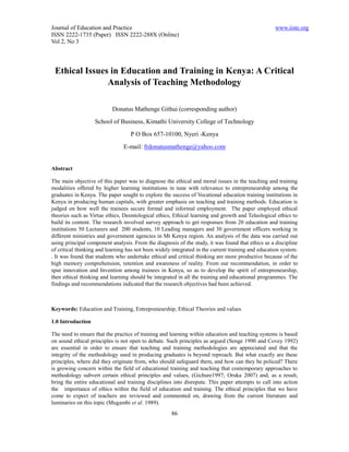 Journal of Education and Practice                                                                  www.iiste.org
ISSN 2222-1735 (Paper) ISSN 2222-288X (Online)
Vol 2, No 3




 Ethical Issues in Education and Training in Kenya: A Critical
               Analysis of Teaching Methodology

                           Donatus Mathenge Githui (corresponding author)
                   School of Business, Kimathi University College of Technology
                                   P O Box 657-10100, Nyeri -Kenya
                                E-mail: frdonatusmathenge@yahoo.com


Abstract

The main objective of this paper was to diagnose the ethical and moral issues in the teaching and training
modalities offered by higher learning institutions in tune with relevance to entrepreneurship among the
graduates in Kenya. The paper sought to explore the success of Vocational education training institutions in
Kenya in producing human capitals, with greater emphasis on teaching and training methods. Education is
judged on how well the trainees secure formal and informal employment. The paper employed ethical
theories such as Virtue ethics, Deontological ethics, Ethical learning and growth and Teleological ethics to
build its content. The research involved survey approach to get responses from 20 education and training
institutions 50 Lecturers and 200 students, 10 Leading managers and 30 government officers working in
different ministries and government agencies in Mt Kenya region. An analysis of the data was carried out
using principal component analysis. From the diagnosis of the study, it was found that ethics as a discipline
of critical thinking and learning has not been widely integrated in the current training and education system.
. It was found that students who undertake ethical and critical thinking are more productive because of the
high memory comprehension, retention and awareness of reality. From our recommendation, in order to
spur innovation and Invention among trainees in Kenya, so as to develop the spirit of entrepreneurship,
then ethical thinking and learning should be integrated in all the training and educational programmes. The
findings and recommendations indicated that the research objectives had been achieved.



Keywords: Education and Training, Entrepreneurship, Ethical Theories and values

1.0 Introduction

The need to ensure that the practice of training and learning within education and teaching systems is based
on sound ethical principles is not open to debate. Such principles as argued (Senge 1990 and Covey 1992)
are essential in order to ensure that teaching and training methodologies are appreciated and that the
integrity of the methodology used in producing graduates is beyond reproach. But what exactly are these
principles, where did they originate from, who should safeguard them, and how can they be policed? There
is growing concern within the field of educational training and teaching that contemporary approaches to
methodology subvert certain ethical principles and values, (Gichure1997; Oruka 2007) and, as a result,
bring the entire educational and training disciplines into disrepute. This paper attempts to call into action
the importance of ethics within the field of education and training. The ethical principles that we have
come to expect of teachers are reviewed and commented on, drawing from the current literature and
luminaries on this topic (Mugambi et al. 1989).
                                                     86
 