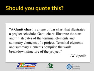 Should you quote this?“A Gantt chart is a type of bar chart that illustrates a project schedule. Gantt charts illustrate the start and finish dates of the terminal elements and summary elements of a project. Terminal elements and summary elements comprise the work breakdown structure of the project.”-Wikipedia