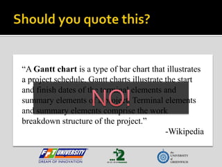 Should you quote this?“A Gantt chart is a type of bar chart that illustrates a project schedule. Gantt charts illustrate the start and finish dates of the terminal elements and summary elements of a project. Terminal elements and summary elements comprise the work breakdown structure of the project.”-WikipediaNO!
