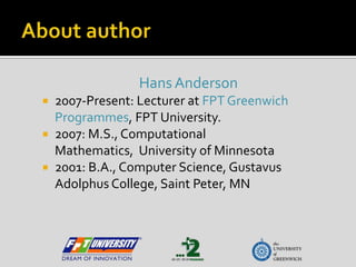 AboutauthorHans Anderson2007-Present: Lecturer at FPT Greenwich  Programmes, FPT University.2007: M.S., Computational Mathematics,  University of Minnesota2001: B.A., Computer Science, GustavusAdolphus College, Saint Peter, MN