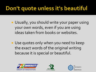 Don't quote unless it's beautiful Usually, you should write your paper using your own words, even if you are using ideas taken from books or websites. Use quotes only when you need to keep the exact words of the original writing because it is special or beautiful. 