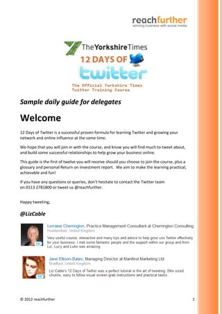 Sample daily guide for delegates

Welcome
12 Days of Twitter is a successful proven formula for learning Twitter and growing your
network and online influence at the same time.

We hope that you will join in with the course, and know you will find much to tweet about,
and build some successful relationships to help grow your business online.

This guide is the first of twelve you will receive should you choose to join the course, plus a
glossary and personal Return on Investment report. We aim to make the learning practical,
achievable and fun!

If you have any questions or queries, don’t hesitate to contact the Twitter team
on 0113 2781800 or tweet us @reachfurther.


Happy tweeting,

@LizCable




© 2012 reachfurther                                                                               1
 