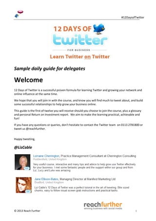 #12DaysofTwitter




Sample daily guide for delegates

Welcome
12 Days of Twitter is a successful proven formula for learning Twitter and growing your network and
online influence at the same time.

We hope that you will join in with the course, and know you will find much to tweet about, and build
some successful relationships to help grow your business online.

This guide is the first of twelve you will receive should you choose to join the course, plus a glossary
and personal Return on Investment report. We aim to make the learning practical, achievable and
fun!

If you have any questions or queries, don’t hesitate to contact the Twitter team on 0113 2781800 or
tweet us @reachfurther.


Happy tweeting,

@LizCable




© 2013 Reach Further                                                                               1
 