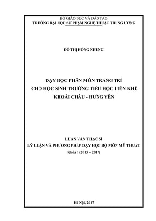 BỘ GIÁO DỤC VÀ ĐÀO TẠO
TRƢỜNG ĐẠI HỌC SƢ PHẠM NGHỆ THUẬT TRUNG ƢƠNG
ĐỖ THỊ HỒNG NHUNG
DẠY HỌC PHÂN MÔN TRANG TRÍ
CHO HỌC SINH TRƢỜNG TIỂU HỌC LIÊN KHÊ
KHOÁI CHÂU - HƢNG YÊN
LUẬN VĂN THẠC SĨ
LÝ LUẬN VÀ PHƢƠNG PHÁP DẠY HỌC BỘ MÔN MỸ THUẬT
Khóa 1 (2015 – 2017)
Hà Nội, 2017
 