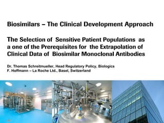 Biosimilars – The Clinical Development Approach
The Selection of Sensitive Patient Populations as
a one of the Prerequisites for the Extrapolation of
Clinical Data of Biosimilar Monoclonal Antibodies
Dr. Thomas Schreitmueller, Head Regulatory Policy, Biologics
F. Hoffmann – La Roche Ltd., Basel, Switzerland

 