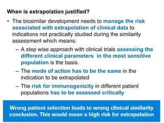 When is extrapolation justified?

• The biosimilar development needs to manage the risk
associated with extrapolation of clinical data to
indications not practically studied during the similarity
assessment which means:
– A step wise approach with clinical trials assessing the
different clinical parameters in the most sensitive
population is the basis.
– The mode of action has to be the same in the
indication to be extrapolated
– The risk for immunogenicity in different patient
populations has to be assessed critically
Wrong patient selection leads to wrong clinical similarity
conclusion. This would mean a high risk for extrapolation

 