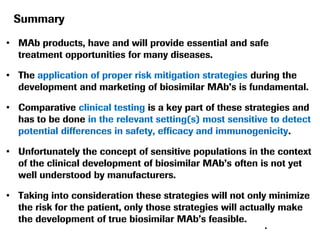 Summary
• MAb products, have and will provide essential and safe
treatment opportunities for many diseases.

• The application of proper risk mitigation strategies during the
development and marketing of biosimilar MAb’s is fundamental.
• Comparative clinical testing is a key part of these strategies and
has to be done in the relevant setting(s) most sensitive to detect
potential differences in safety, efficacy and immunogenicity.
• Unfortunately the concept of sensitive populations in the context
of the clinical development of biosimilar MAb’s often is not yet
well understood by manufacturers.
• Taking into consideration these strategies will not only minimize
the risk for the patient, only those strategies will actually make
the development of true biosimilar MAb’s feasible.
•

 