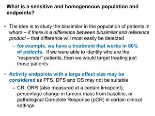 What is a sensitive and homogeneous population and
endpoints?
• The idea is to study the biosimilar in the population of patients in
whom – if there is a difference between biosimilar and reference
product – that difference will most easily be detected
– for example, we have a treatment that works in 60%
of patients. If we were able to identify who are the
“responder” patients, then we would target treating just
those patients
• Activity endpoints with a large effect size may be
considered as PFS, DFS and OS may not be suitable
– CR, ORR (also measured at a certain timepoint),
percentage change in tumour mass from baseline, or
pathological Complete Response (pCR) in certain clinical
settings

 