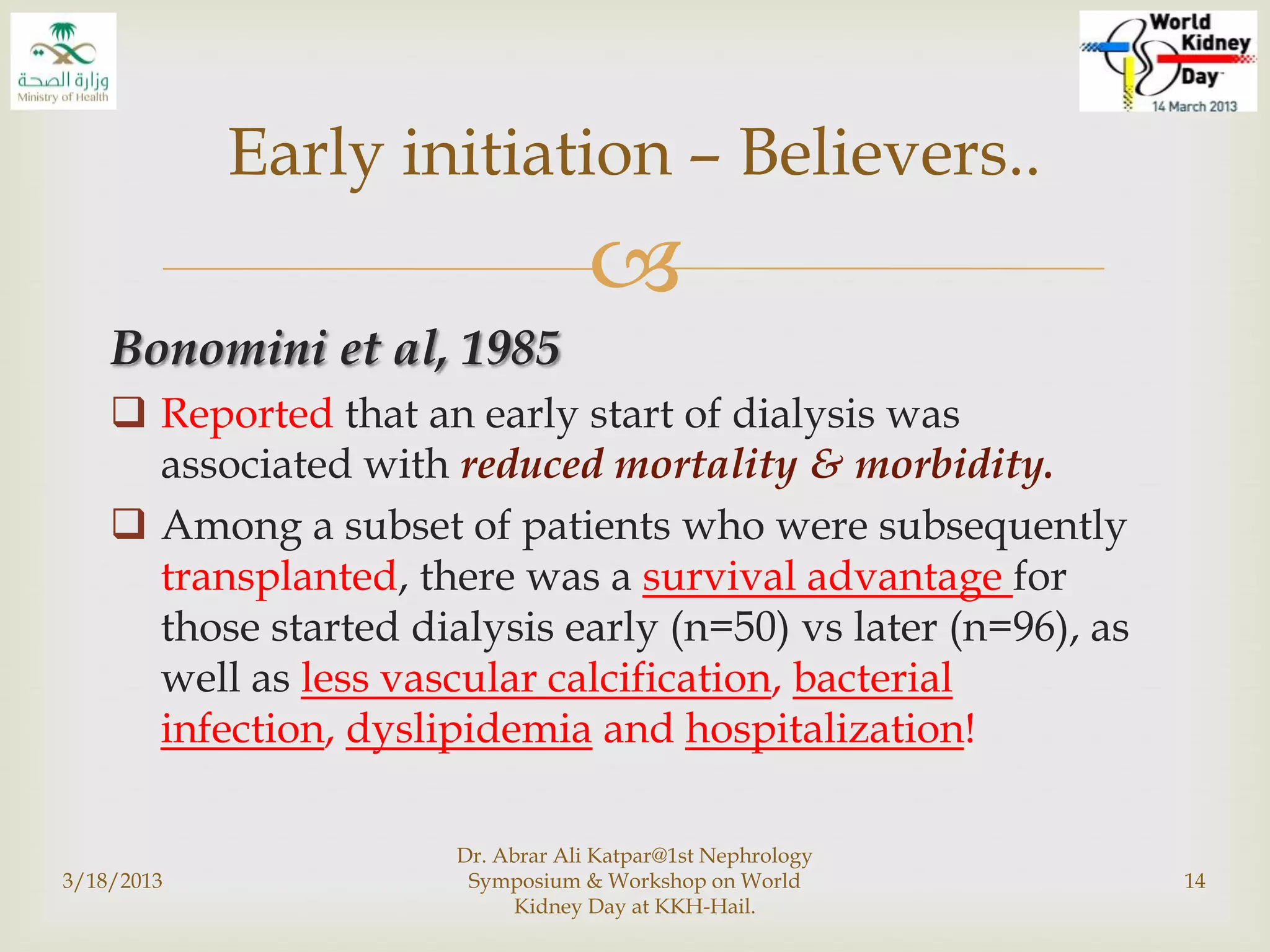 
Bonomini et al, 1985
 Reported that an early start of dialysis was
associated with reduced mortality & morbidity.
 Among a subset of patients who were subsequently
transplanted, there was a survival advantage for
those started dialysis early (n=50) vs later (n=96), as
well as less vascular calcification, bacterial
infection, dyslipidemia and hospitalization!
3/18/2013
Dr. Abrar Ali Katpar@1st Nephrology
Symposium & Workshop on World
Kidney Day at KKH-Hail.
14
Early initiation – Believers..
 