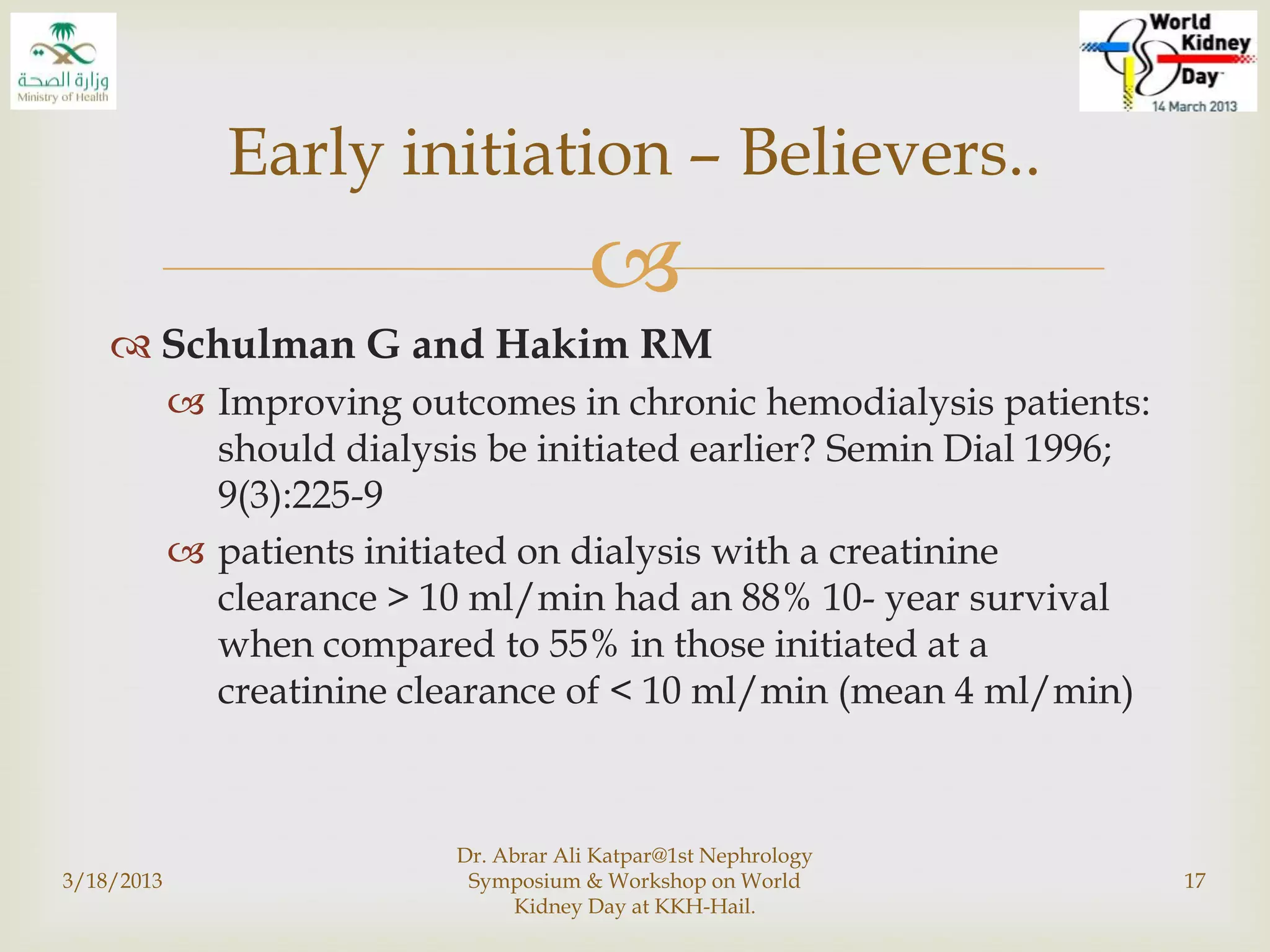 
 Schulman G and Hakim RM
 Improving outcomes in chronic hemodialysis patients:
should dialysis be initiated earlier? Semin Dial 1996;
9(3):225-9
 patients initiated on dialysis with a creatinine
clearance > 10 ml/min had an 88% 10- year survival
when compared to 55% in those initiated at a
creatinine clearance of < 10 ml/min (mean 4 ml/min)
3/18/2013
Dr. Abrar Ali Katpar@1st Nephrology
Symposium & Workshop on World
Kidney Day at KKH-Hail.
17
Early initiation – Believers..
 