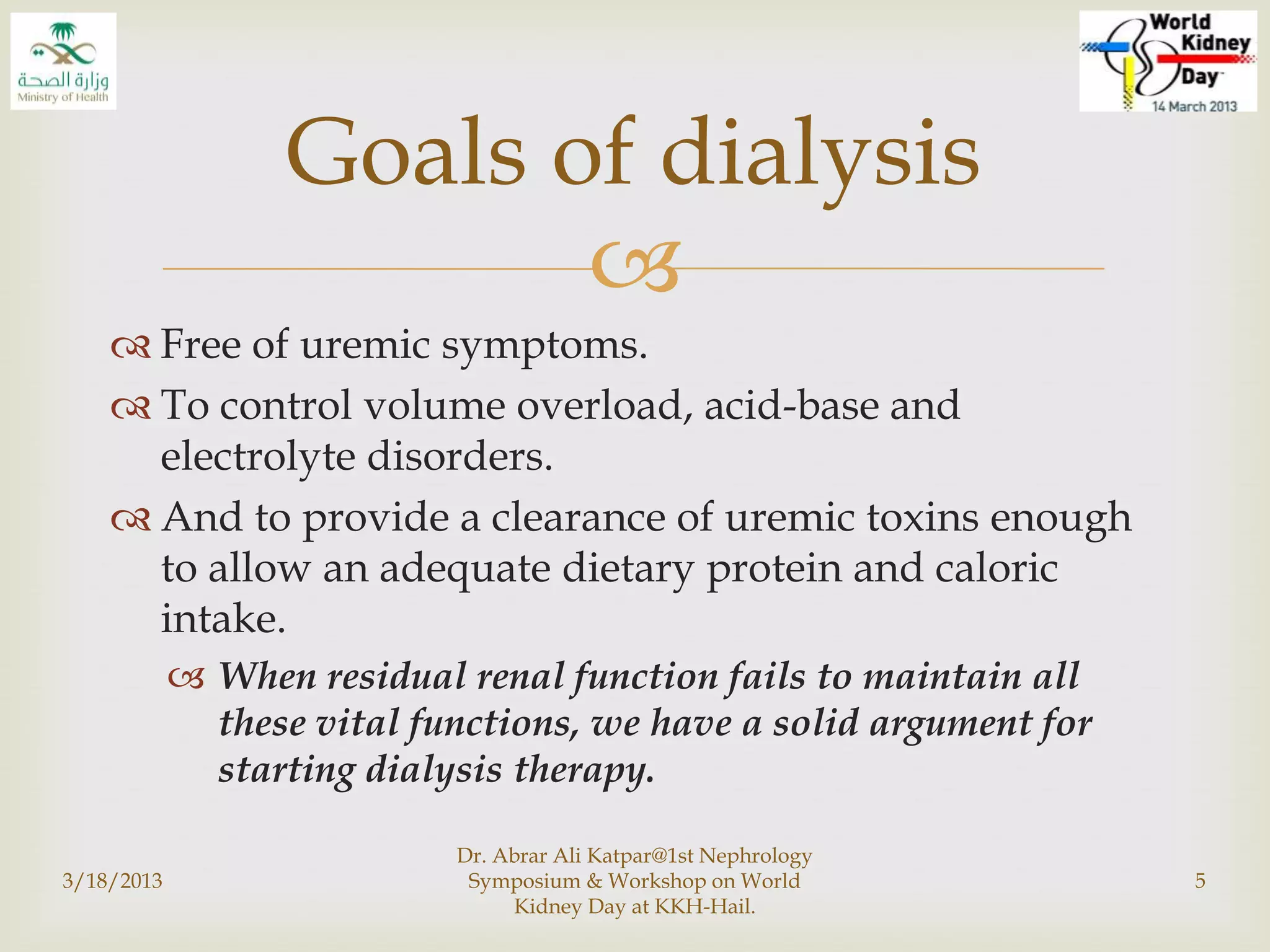 
 Free of uremic symptoms.
 To control volume overload, acid-base and
electrolyte disorders.
 And to provide a clearance of uremic toxins enough
to allow an adequate dietary protein and caloric
intake.
 When residual renal function fails to maintain all
these vital functions, we have a solid argument for
starting dialysis therapy.
3/18/2013
Dr. Abrar Ali Katpar@1st Nephrology
Symposium & Workshop on World
Kidney Day at KKH-Hail.
5
Goals of dialysis
 