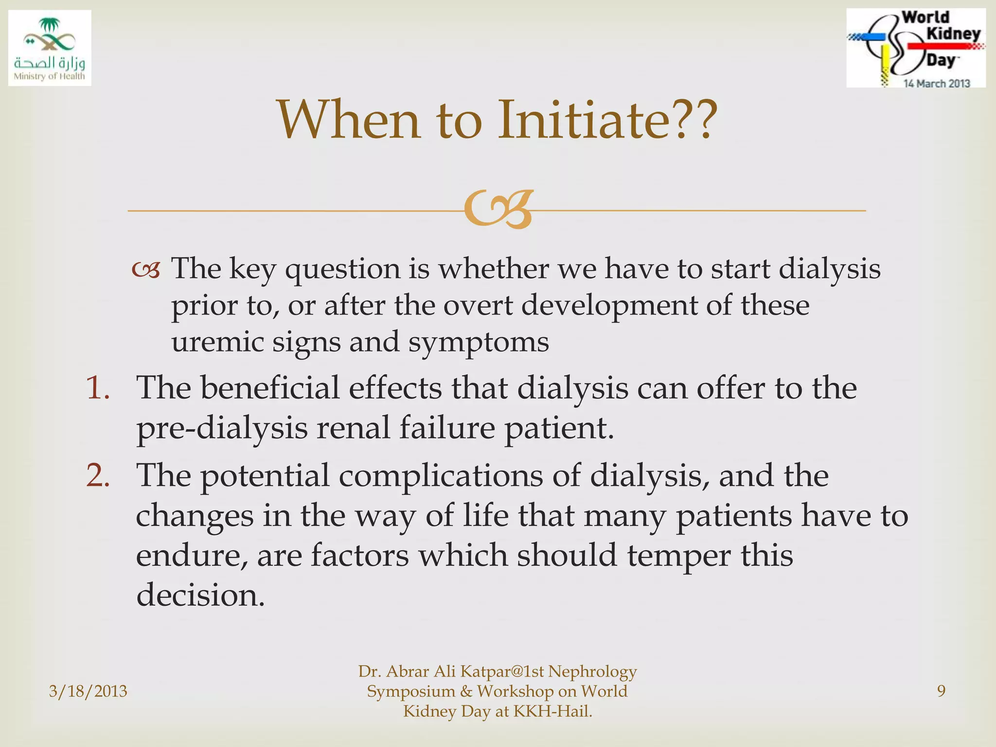 
 The key question is whether we have to start dialysis
prior to, or after the overt development of these
uremic signs and symptoms
1. The beneficial effects that dialysis can offer to the
pre-dialysis renal failure patient.
2. The potential complications of dialysis, and the
changes in the way of life that many patients have to
endure, are factors which should temper this
decision.
3/18/2013
Dr. Abrar Ali Katpar@1st Nephrology
Symposium & Workshop on World
Kidney Day at KKH-Hail.
9
When to Initiate??
 