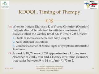 
 When to Initiate Dialysis : K t/V urea Criterion (Opinion)
patients should be advised to initiate some form of
dialysis when the weekly renal Kt/V urea < 2.0. Unless:
1. Stable or increased edema-free body weight.
2. No Nutritional indications
3. Complete absence of clinical signs or symptoms attributable
to uremia.
 A weekly Kt/V urea of 2.0 approximates a kidney urea
clearance of 7 mL/min and a kidney creatinine clearance
that varies between 9 to 14 mL/min/1.73 m 2.
3/18/2013
Dr. Abrar Ali Katpar@1st Nephrology
Symposium & Workshop on World
Kidney Day at KKH-Hail.
10
KDOQI.. Timing of Therapy
 