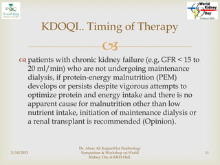 
 patients with chronic kidney failure (e.g, GFR < 15 to
20 ml/min) who are not undergoing maintenance
dialysis, if protein-energy malnutrition (PEM)
develops or persists despite vigorous attempts to
optimize protein and energy intake and there is no
apparent cause for malnutrition other than low
nutrient intake, initiation of maintenance dialysis or
a renal transplant is recommended (Opinion).
3/18/2013
Dr. Abrar Ali Katpar@1st Nephrology
Symposium & Workshop on World
Kidney Day at KKH-Hail.
11
KDOQI.. Timing of Therapy
 