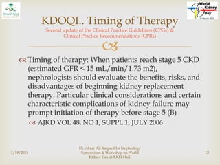 
 Timing of therapy: When patients reach stage 5 CKD
(estimated GFR < 15 mL/min/1.73 m2),
nephrologists should evaluate the benefits, risks, and
disadvantages of beginning kidney replacement
therapy. Particular clinical considerations and certain
characteristic complications of kidney failure may
prompt initiation of therapy before stage 5 (B)
 AJKD VOL 48, NO 1, SUPPL 1, JULY 2006
3/18/2013
Dr. Abrar Ali Katpar@1st Nephrology
Symposium & Workshop on World
Kidney Day at KKH-Hail.
12
KDOQI.. Timing of Therapy
Second update of the Clinical Practice Guidelines (CPGs) &
Clinical Practice Recommendations (CPRs)
 