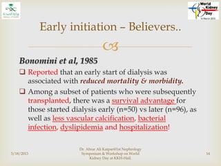 
Bonomini et al, 1985
 Reported that an early start of dialysis was
associated with reduced mortality & morbidity.
 Among a subset of patients who were subsequently
transplanted, there was a survival advantage for
those started dialysis early (n=50) vs later (n=96), as
well as less vascular calcification, bacterial
infection, dyslipidemia and hospitalization!
3/18/2013
Dr. Abrar Ali Katpar@1st Nephrology
Symposium & Workshop on World
Kidney Day at KKH-Hail.
14
Early initiation – Believers..
 