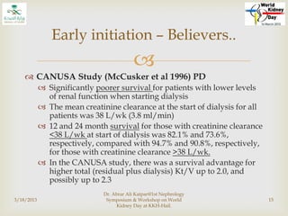 
 CANUSA Study (McCusker et al 1996) PD
 Significantly poorer survival for patients with lower levels
of renal function when starting dialysis
 The mean creatinine clearance at the start of dialysis for all
patients was 38 L/wk (3.8 ml/min)
 12 and 24 month survival for those with creatinine clearance
<38 L/wk at start of dialysis was 82.1% and 73.6%,
respectively, compared with 94.7% and 90.8%, respectively,
for those with creatinine clearance >38 L/wk.
 In the CANUSA study, there was a survival advantage for
higher total (residual plus dialysis) Kt/V up to 2.0, and
possibly up to 2.3
3/18/2013
Dr. Abrar Ali Katpar@1st Nephrology
Symposium & Workshop on World
Kidney Day at KKH-Hail.
15
Early initiation – Believers..
 