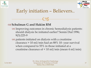 
 Schulman G and Hakim RM
 Improving outcomes in chronic hemodialysis patients:
should dialysis be initiated earlier? Semin Dial 1996;
9(3):225-9
 patients initiated on dialysis with a creatinine
clearance > 10 ml/min had an 88% 10- year survival
when compared to 55% in those initiated at a
creatinine clearance of < 10 ml/min (mean 4 ml/min)
3/18/2013
Dr. Abrar Ali Katpar@1st Nephrology
Symposium & Workshop on World
Kidney Day at KKH-Hail.
17
Early initiation – Believers..
 