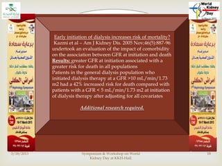 
3/18/2013
Dr. Abrar Ali Katpar@1st Nephrology
Symposium & Workshop on World
Kidney Day at KKH-Hail.
18
Early initiation
However,
early initiation of dialysis expose
patients : complications of
dialysis, unnecessary lifestyle
restriction, potential increased
cost, patient fatigue.
No RCTs - Confounding influences
in other studies include referral
time bias, age, co-morbidity, patient
compliance and starting time bias.
Lead time bias.
Early initiation - skeptics - lead time bias
In the context of initiation of dialysis, lead-time bias refers to
the effect whereby measuring survival from the start of
dialysis increases apparent survival of those started with more
residual renal function i.e., earlier in the course of the
disease, than those who start dialysis with less residual renal
function
When to initiate dialysis: effect of proposed US guidelines on
survival.
Korevaar et al. Lancet 2001 Sep 29; 358(9287):1046-1050
In NECOSAD study (Korevaar et al.) estimated the effects of
lead-time bias on dialysis survival by using prediction
software based on the Finnish Cancer Registry
timely initiation - associated with a small survival benefit of 2.5
months
However, the extra time free of dialysis for “late starters ” was
only 4.1 months
This study suggested that any perceived survival benefit from
early start could be accounted for by lead-time
Early initiation - skeptics – QOL
(Korevaar et al 2002)
(Evaluation of DOQI guidelines: Early start of dialysis
treatment is not associated with better health-related
quality of life. Am J Kidney Dis 2002; 39:108- 1 15)
Prospective cohort study from Holland
38% of 237 incident dialysis patients commenced
dialysis late, as defined by the K/DOQI guidelines.
Compared with patients who have timely initiation,
the HRQOL among late starters was worse during the
first 6 months after initiation, but no different at 12
months
Early initiation does not prolong survival?
• Impact of timing of initiation of dialysis on mortality.
Beddhu et at. JASN 14: 2305-2312, 2003
• Post-hoc analysis of the MDRD study, comparing
early (predicted MDRD GFR>7.5 ml/min; N = 1,444)
with late (predicted GFR <7.5 ml/min); N =
1,476), higher MDRD GFR at initiation was associated
with an increased risk of death in multivariate Cox
model (hazard ratio 1.27 for each 5 ml/min increase)
• “ reflect an erroneous GFR estimation by MDRD
formula”
• Concluded that the data do not support early
initiation of dialysis
Early initiation of dialysis increases risk of mortality?
Kazmi et al – Am J Kidney Dis. 2005 Nov;46(5):887-96
undertook an evaluation of the impact of comorbidity
on the association between GFR at initiation and death
Results: greater GFR at initiation associated with a
greater risk for death in all populations
Patients in the general dialysis population who
initiated dialysis therapy at a GFR >10 mL/min/1.73
m2 had a 42% increased risk for death compared with
patients with a GFR < 5 mL/min/1.73 m2 at initiation
of dialysis therapy after adjusting for all covariates
Additional research required.
 