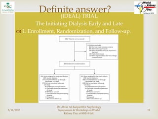 
(IDEAL) TRIAL
The Initiating Dialysis Early and Late
 1. Enrollment, Randomization, and Follow-up.
3/18/2013
Dr. Abrar Ali Katpar@1st Nephrology
Symposium & Workshop on World
Kidney Day at KKH-Hail.
19
Definite answer?
 