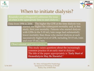 
3/18/2013
Dr. Abrar Ali Katpar@1st Nephrology
Symposium & Workshop on World
Kidney Day at KKH-Hail.
24
When to initiate dialysis?
Rosansky and colleagues[1] addresses the issue
of when is the appropriate time to start dialysis.
This study raises questions about the increasingly
common practice of an early start to dialysis.
The title of the paper appropriately is "Early Start of
Hemodialysis May Be Harmful."
The higher the GFR at the time dialysis was
started, the higher the subsequent mortality and, in this
study, first year mortality. Patients who started dialysis
with GFRs in the 5-10 mL/min range had substantially
lower mortality than those who started dialysis at each
successively higher level of GFR, including 10-15 mL/min
and over 15 mL/min.
 