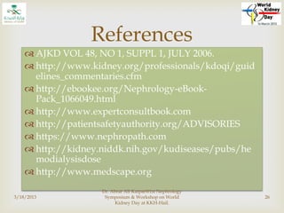  AJKD VOL 48, NO 1, SUPPL 1, JULY 2006.
 http://www.kidney.org/professionals/kdoqi/guid
elines_commentaries.cfm
 http://ebookee.org/Nephrology-eBook-
Pack_1066049.html
 http://www.expertconsultbook.com
 http://patientsafetyauthority.org/ADVISORIES
 https://www.nephropath.com
 http://kidney.niddk.nih.gov/kudiseases/pubs/he
modialysisdose
 http://www.medscape.org
3/18/2013
Dr. Abrar Ali Katpar@1st Nephrology
Symposium & Workshop on World
Kidney Day at KKH-Hail.
26
References
 