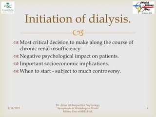 
 Most critical decision to make along the course of
chronic renal insufficiency.
 Negative psychological impact on patients.
 Important socioeconomic implications.
 When to start - subject to much controversy.
3/18/2013
Dr. Abrar Ali Katpar@1st Nephrology
Symposium & Workshop on World
Kidney Day at KKH-Hail.
4
Initiation of dialysis.
 