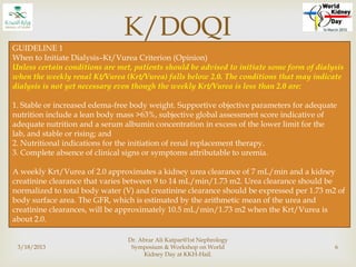 
K/DOQI
3/18/2013
Dr. Abrar Ali Katpar@1st Nephrology
Symposium & Workshop on World
Kidney Day at KKH-Hail.
6
GUIDELINE 1
When to Initiate Dialysis–Kt/Vurea Criterion (Opinion)
Unless certain conditions are met, patients should be advised to initiate some form of dialysis
when the weekly renal Kt/Vurea (Krt/Vurea) falls below 2.0. The conditions that may indicate
dialysis is not yet necessary even though the weekly Krt/Vurea is less than 2.0 are:
1. Stable or increased edema-free body weight. Supportive objective parameters for adequate
nutrition include a lean body mass >63%, subjective global assessment score indicative of
adequate nutrition and a serum albumin concentration in excess of the lower limit for the
lab, and stable or rising; and
2. Nutritional indications for the initiation of renal replacement therapy.
3. Complete absence of clinical signs or symptoms attributable to uremia.
A weekly Krt/Vurea of 2.0 approximates a kidney urea clearance of 7 mL/min and a kidney
creatinine clearance that varies between 9 to 14 mL/min/1.73 m2. Urea clearance should be
normalized to total body water (V) and creatinine clearance should be expressed per 1.73 m2 of
body surface area. The GFR, which is estimated by the arithmetic mean of the urea and
creatinine clearances, will be approximately 10.5 mL/min/1.73 m2 when the Krt/Vurea is
about 2.0.
 