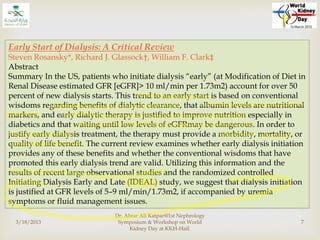 3/18/2013
Dr. Abrar Ali Katpar@1st Nephrology
Symposium & Workshop on World
Kidney Day at KKH-Hail.
7
Early Start of Dialysis: A Critical Review
Steven Rosansky*, Richard J. Glassock†, William F. Clark‡
Abstract
Summary In the US, patients who initiate dialysis “early” (at Modification of Diet in
Renal Disease estimated GFR [eGFR]> 10 ml/min per 1.73m2) account for over 50
percent of new dialysis starts. This trend to an early start is based on conventional
wisdoms regarding benefits of dialytic clearance, that albumin levels are nutritional
markers, and early dialytic therapy is justified to improve nutrition especially in
diabetics and that waiting until low levels of eGFRmay be dangerous. In order to
justify early dialysis treatment, the therapy must provide a morbidity, mortality, or
quality of life benefit. The current review examines whether early dialysis initiation
provides any of these benefits and whether the conventional wisdoms that have
promoted this early dialysis trend are valid. Utilizing this information and the
results of recent large observational studies and the randomized controlled
Initiating Dialysis Early and Late (IDEAL) study, we suggest that dialysis initiation
is justified at GFR levels of 5–9 ml/min/1.73m2, if accompanied by uremia
symptoms or fluid management issues.
 