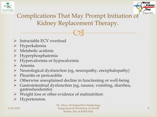 
 Intractable ECV overload
 Hyperkalemia
 Metabolic acidosis
 Hyperphosphatemia
 Hypercalcemia or hypocalcemia
 Anemia
 Neurological dysfunction (eg, neuropathy, encephalopathy)
 Pleuritis or pericarditis
 Otherwise unexplained decline in functioning or well-being
 Gastrointestinal dysfunction (eg, nausea, vomiting, diarrhea,
gastroduodenitis)
 Weight loss or other evidence of malnutrition
 Hypertension.
3/18/2013
Dr. Abrar Ali Katpar@1st Nephrology
Symposium & Workshop on World
Kidney Day at KKH-Hail.
8
Complications That May Prompt Initiation of
Kidney Replacement Therapy.
 