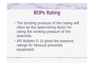 BOPs Rating
The bursting pressure of the casing will
often be the determining factor for
rating the working pressure of the
assembly.
API Bulletin D 13 gives the pressure
ratings for blowout preventer
equipment:
 