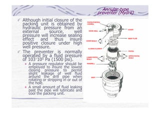 Annular-type
preventer (Hydril)
Although initial closure of the
packing unit is obtained by
hydraulic pressure from an
external source, well
pressure will increase sealing
effect and thus insure
positive closure under high
well pressure.
The preventer is normally
operated by a fluid pressure
of 103—105 Pa (1500 psi).
A pressure regulator should be
employed to insure the lowest
closing pressure to permit
slight leakage of well fluid
around the drill pipe when
rotating or stripping in or out of
the hole.
A small amount of fluid leaking
past the pipe will lubricate and
cool the packing unit.
 